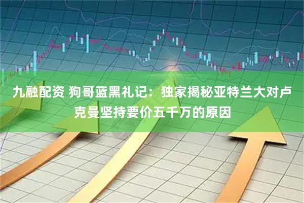 九融配资 狗哥蓝黑礼记：独家揭秘亚特兰大对卢克曼坚持要价五千万的原因