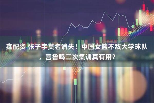 鑫配资 张子宇莫名消失！中国女篮不敌大学球队，宫鲁鸣二次集训真有用？