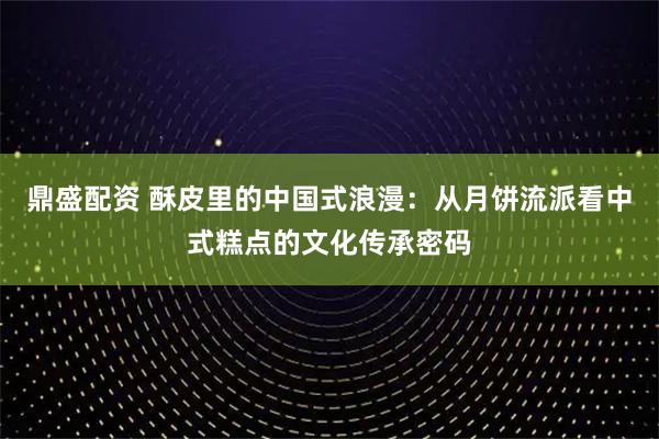 鼎盛配资 酥皮里的中国式浪漫：从月饼流派看中式糕点的文化传承密码