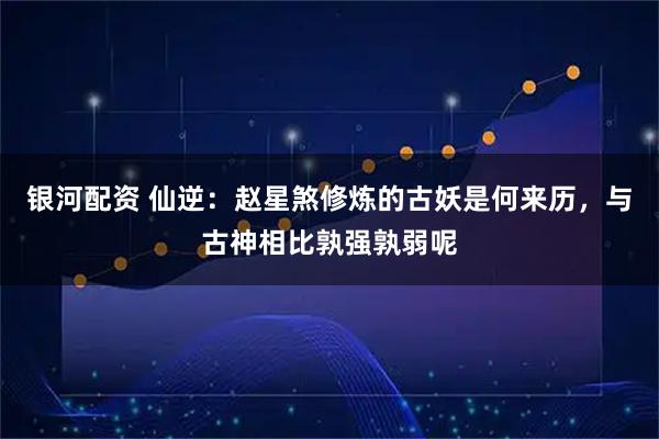 银河配资 仙逆：赵星煞修炼的古妖是何来历，与古神相比孰强孰弱呢