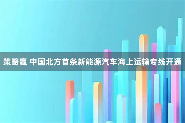 策略赢 中国北方首条新能源汽车海上运输专线开通