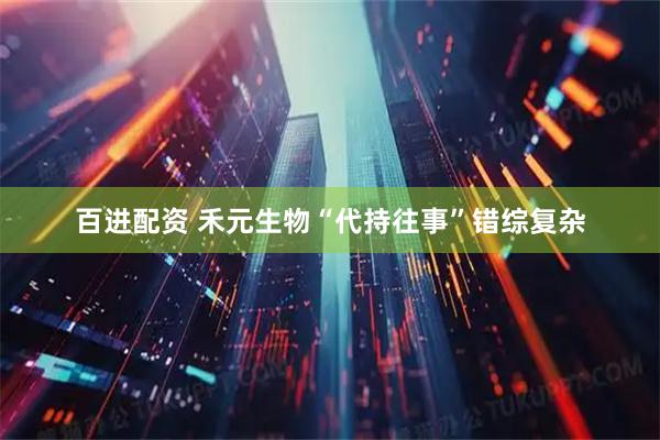 百进配资 禾元生物“代持往事”错综复杂