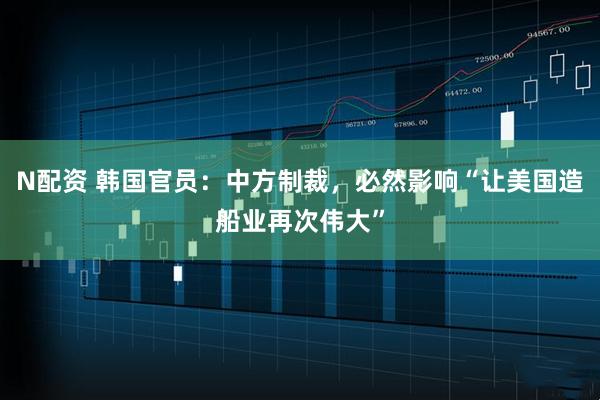 N配资 韩国官员：中方制裁，必然影响“让美国造船业再次伟大”