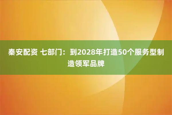 秦安配资 七部门：到2028年打造50个服务型制造领军品牌