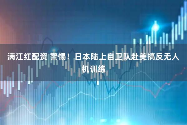 满江红配资 警惕！日本陆上自卫队赴美搞反无人机训练