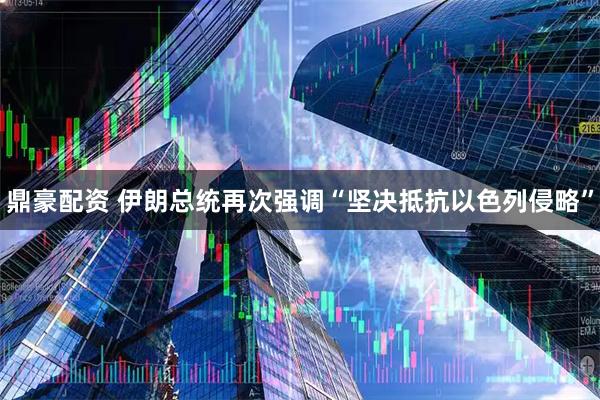 鼎豪配资 伊朗总统再次强调“坚决抵抗以色列侵略”