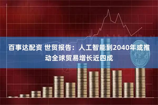 百事达配资 世贸报告：人工智能到2040年或推动全球贸易增长近四成