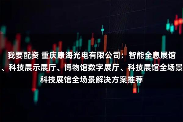 我要配资 重庆康海光电有限公司：智能全息展馆、智能化展厅、科技展示展厅、博物馆数字展厅、科技展馆全场景解决方案推荐