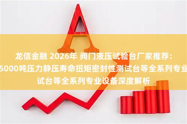 龙信金融 2026年 阀门液压试验台厂家推荐：抱压式气密封5000吨压力静压寿命扭矩密封性测试台等全系列专业设备深度解析