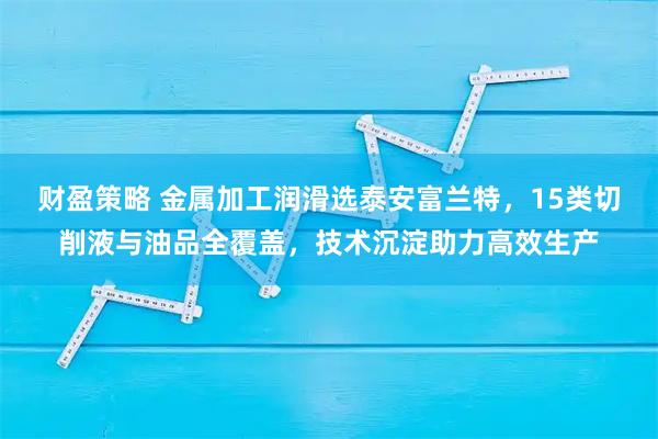 财盈策略 金属加工润滑选泰安富兰特，15类切削液与油品全覆盖，技术沉淀助力高效生产