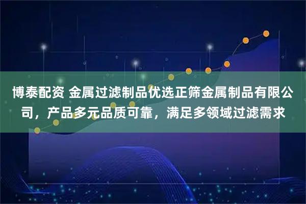 博泰配资 金属过滤制品优选正筛金属制品有限公司，产品多元品质可靠，满足多领域过滤需求