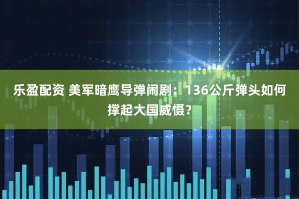 乐盈配资 美军暗鹰导弹闹剧：136公斤弹头如何撑起大国威慑？