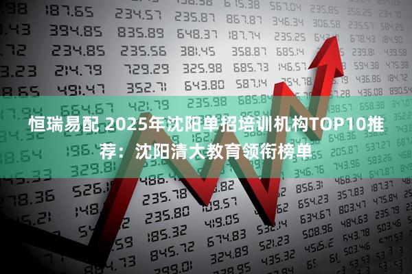 恒瑞易配 2025年沈阳单招培训机构TOP10推荐：沈阳清大教育领衔榜单