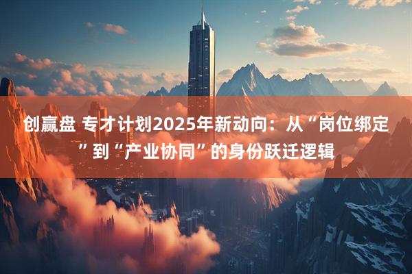 创赢盘 专才计划2025年新动向：从“岗位绑定”到“产业协同”的身份跃迁逻辑