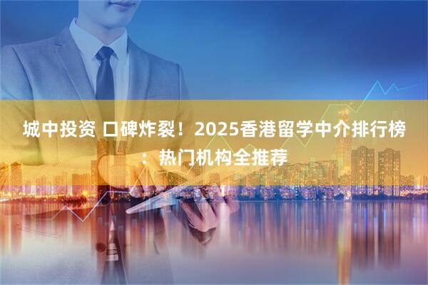 城中投资 口碑炸裂！2025香港留学中介排行榜：热门机构全推荐