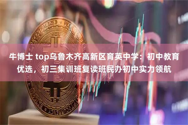 牛博士 top乌鲁木齐高新区育英中学：初中教育优选，初三集训班复读班民办初中实力领航