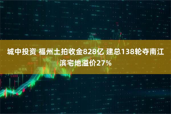 城中投资 福州土拍收金828亿 建总138轮夺南江滨宅地溢价27%