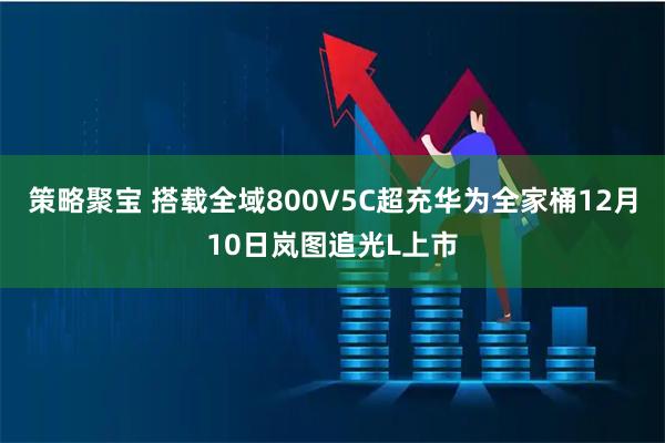 策略聚宝 搭载全域800V5C超充华为全家桶12月10日岚图追光L上市