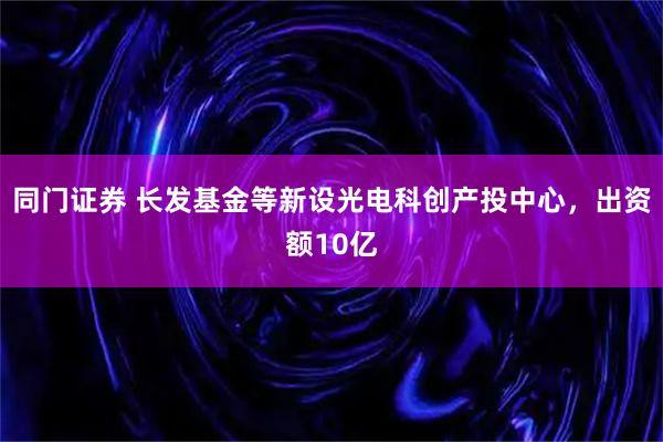 同门证券 长发基金等新设光电科创产投中心，出资额10亿