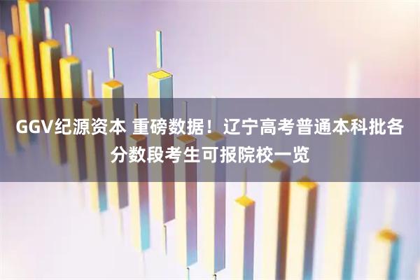 GGV纪源资本 重磅数据！辽宁高考普通本科批各分数段考生可报院校一览