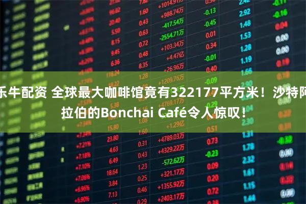 乐牛配资 全球最大咖啡馆竟有322177平方米！沙特阿拉伯的Bonchai Café令人惊叹！