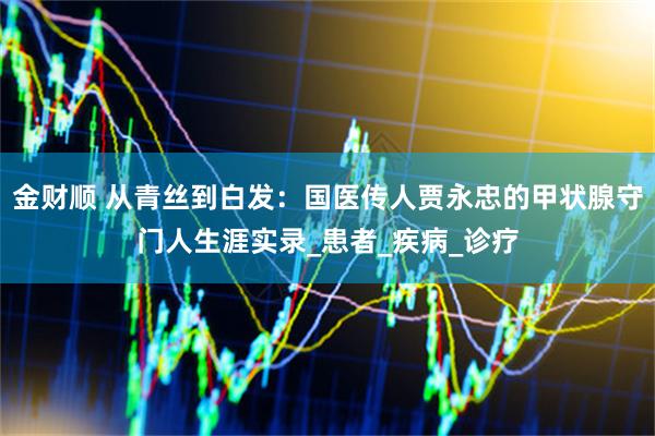 金财顺 从青丝到白发：国医传人贾永忠的甲状腺守门人生涯实录_患者_疾病_诊疗