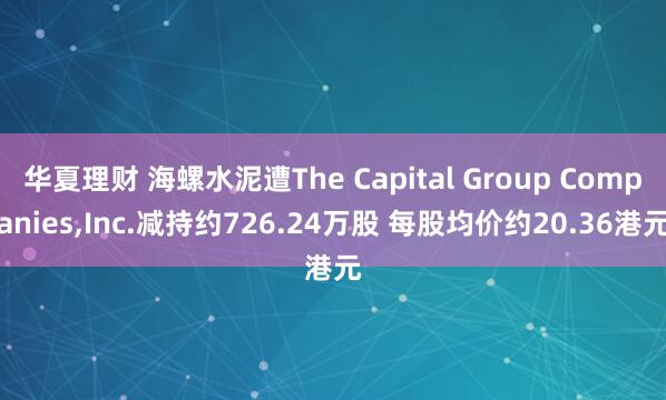 华夏理财 海螺水泥遭The Capital Group Companies,Inc.减持约726.24万股 每股均价约20.36港元